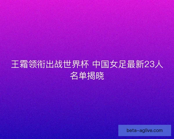 王霜领衔出战世界杯 中国女足最新23人名单揭晓
