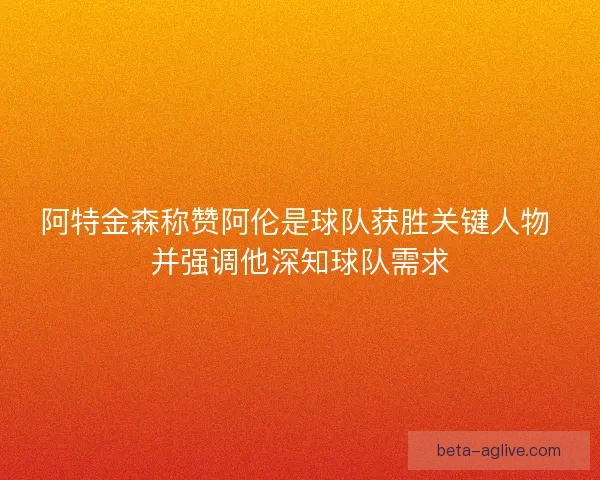 阿特金森称赞阿伦是球队获胜关键人物 并强调他深知球队需求