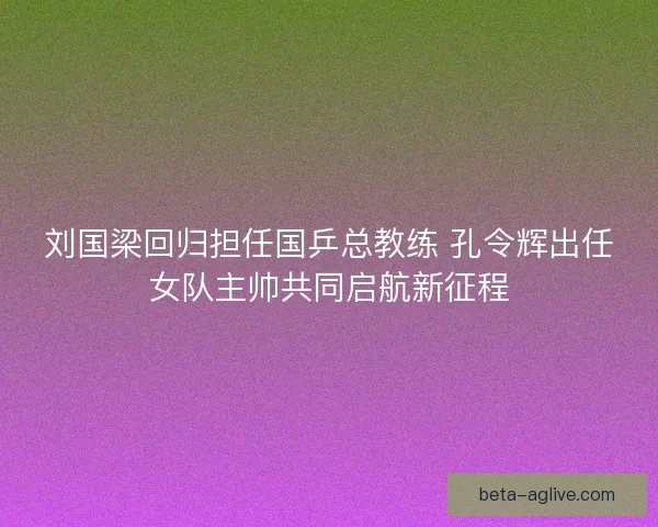 刘国梁回归担任国乒总教练 孔令辉出任女队主帅共同启航新征程