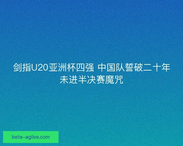 剑指U20亚洲杯四强 中国队誓破二十年未进半决赛魔咒