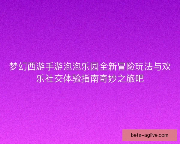 梦幻西游手游泡泡乐园全新冒险玩法与欢乐社交体验指南奇妙之旅吧