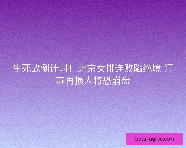 生死战倒计时！北京女排连败陷绝境 江苏再损大将恐崩盘