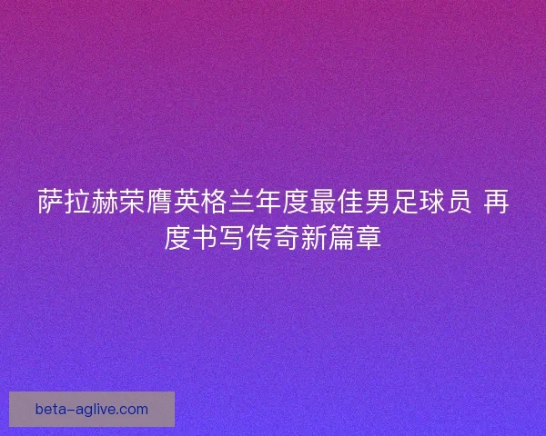 萨拉赫荣膺英格兰年度最佳男足球员 再度书写传奇新篇章 萨拉赫荣膺英格兰年度最佳男足球员 再度书写传奇新篇章