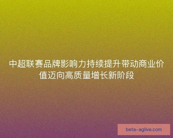 中超联赛品牌影响力持续提升带动商业价值迈向高质量增长新阶段 中超联赛品牌影响力持续提升带动商业价值迈向高质量增长新阶段