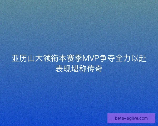 亚历山大领衔本赛季MVP争夺全力以赴表现堪称传奇 亚历山大领衔本赛季MVP争夺全力以赴表现堪称传奇