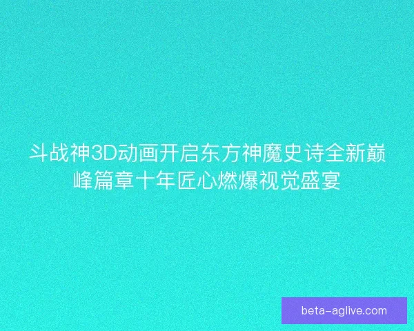 斗战神3D动画开启东方神魔史诗全新巅峰篇章十年匠心燃爆视觉盛宴