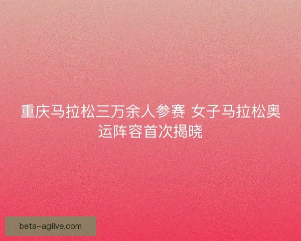 重庆马拉松三万余人参赛 女子马拉松奥运阵容首次揭晓