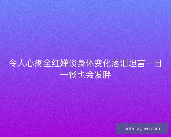 令人心疼全红婵谈身体变化落泪坦言一日一餐也会发胖