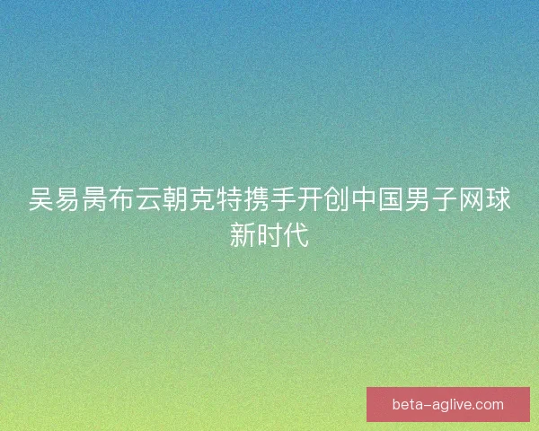 吴易昺布云朝克特携手开创中国男子网球新时代