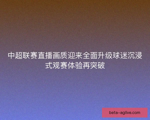 中超联赛直播画质迎来全面升级球迷沉浸式观赛体验再突破